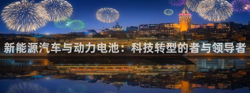 优发国际是真的吗：新能源汽车与动力电池：科技转型的者与领导者
