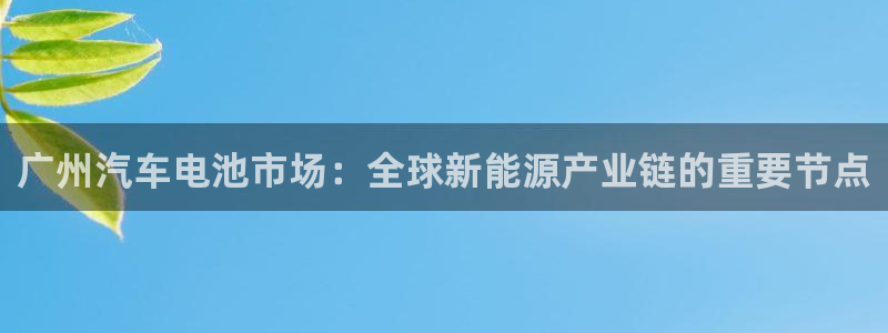 优发国际平台u8怎么样：广州汽车电池市场：全球新能源产业链的重要节点